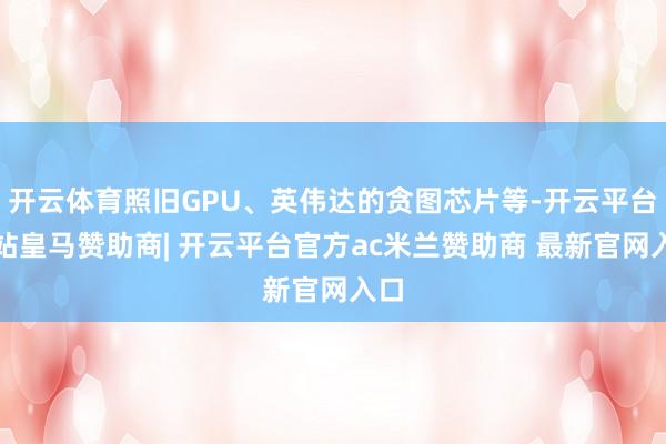 开云体育照旧GPU、英伟达的贪图芯片等-开云平台网站皇马赞助商| 开云平台官方ac米兰赞助商 最新官网入口