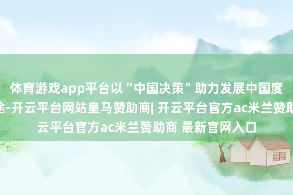 体育游戏app平台以“中国决策”助力发展中国度跨越传统动力旅途-开云平台网站皇马赞助商| 开云平台官方ac米兰赞助商 最新官网入口