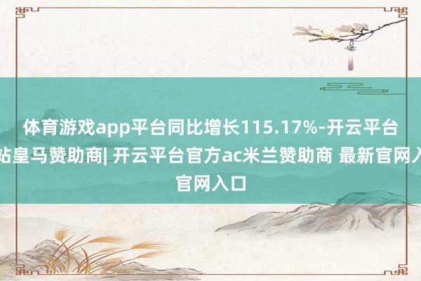 体育游戏app平台同比增长115.17%-开云平台网站皇马赞助商| 开云平台官方ac米兰赞助商 最新官网入口
