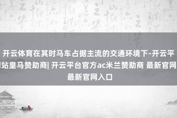开云体育在其时马车占据主流的交通环境下-开云平台网站皇马赞助商| 开云平台官方ac米兰赞助商 最新官网入口