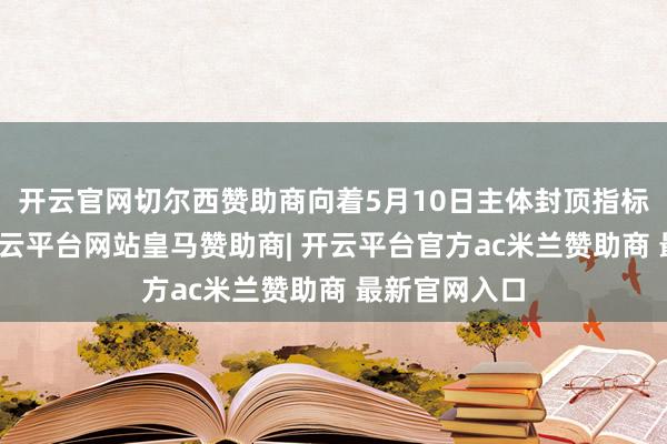 开云官网切尔西赞助商向着5月10日主体封顶指标全力冲刺-开云平台网站皇马赞助商| 开云平台官方ac米兰赞助商 最新官网入口