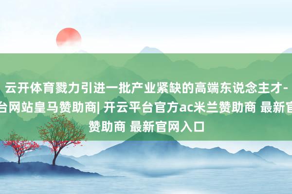 云开体育戮力引进一批产业紧缺的高端东说念主才-开云平台网站皇马赞助商| 开云平台官方ac米兰赞助商 最新官网入口