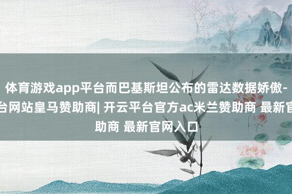 体育游戏app平台而巴基斯坦公布的雷达数据娇傲-开云平台网站皇马赞助商| 开云平台官方ac米兰赞助商 最新官网入口