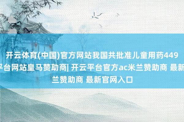 开云体育(中国)官方网站我国共批准儿童用药449个-开云平台网站皇马赞助商| 开云平台官方ac米兰赞助商 最新官网入口