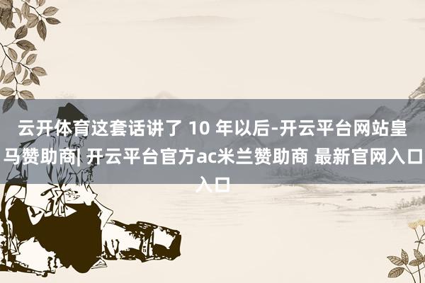 云开体育这套话讲了 10 年以后-开云平台网站皇马赞助商| 开云平台官方ac米兰赞助商 最新官网入口