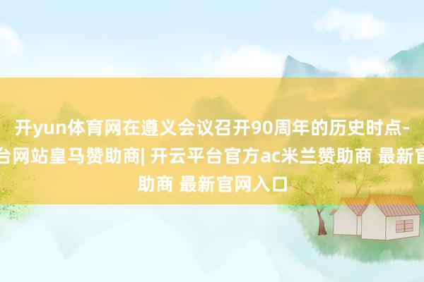开yun体育网在遵义会议召开90周年的历史时点-开云平台网站皇马赞助商| 开云平台官方ac米兰赞助商 最新官网入口