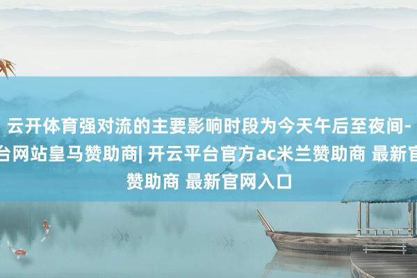云开体育强对流的主要影响时段为今天午后至夜间-开云平台网站皇马赞助商| 开云平台官方ac米兰赞助商 最新官网入口