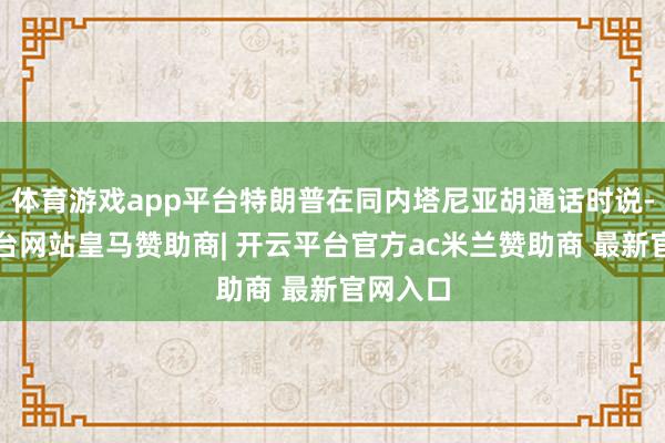体育游戏app平台特朗普在同内塔尼亚胡通话时说-开云平台网站皇马赞助商| 开云平台官方ac米兰赞助商 最新官网入口