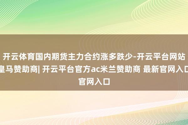 开云体育国内期货主力合约涨多跌少-开云平台网站皇马赞助商| 开云平台官方ac米兰赞助商 最新官网入口