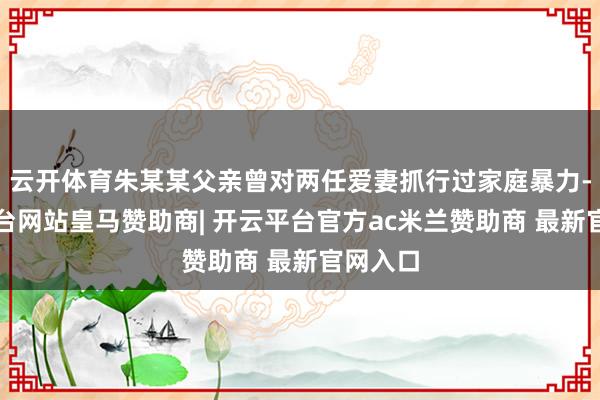 云开体育朱某某父亲曾对两任爱妻抓行过家庭暴力-开云平台网站皇马赞助商| 开云平台官方ac米兰赞助商 最新官网入口