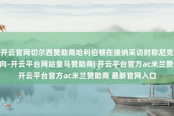 开云官网切尔西赞助商哈利伯顿在接纳采访时称尼克斯替补改动比赛走向-开云平台网站皇马赞助商| 开云平台官方ac米兰赞助商 最新官网入口