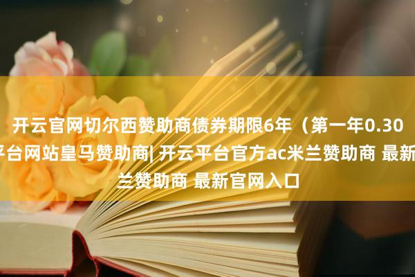 开云官网切尔西赞助商债券期限6年（第一年0.30%-开云平台网站皇马赞助商| 开云平台官方ac米兰赞助商 最新官网入口