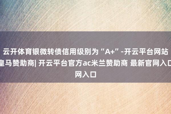 云开体育银微转债信用级别为“A+”-开云平台网站皇马赞助商| 开云平台官方ac米兰赞助商 最新官网入口