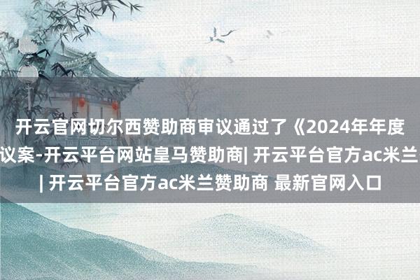 开云官网切尔西赞助商审议通过了《2024年年度敷陈及纲目》等多项议案-开云平台网站皇马赞助商| 开云平台官方ac米兰赞助商 最新官网入口