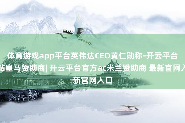 体育游戏app平台英伟达CEO黄仁勋称-开云平台网站皇马赞助商| 开云平台官方ac米兰赞助商 最新官网入口