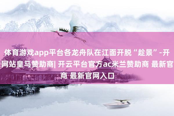 体育游戏app平台各龙舟队在江面开脱“趁景”-开云平台网站皇马赞助商| 开云平台官方ac米兰赞助商 最新官网入口
