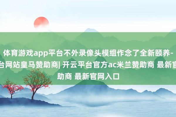 体育游戏app平台不外录像头模组作念了全新颐养-开云平台网站皇马赞助商| 开云平台官方ac米兰赞助商 最新官网入口