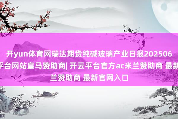 开yun体育网瑞达期货纯碱玻璃产业日报20250624-开云平台网站皇马赞助商| 开云平台官方ac米兰赞助商 最新官网入口