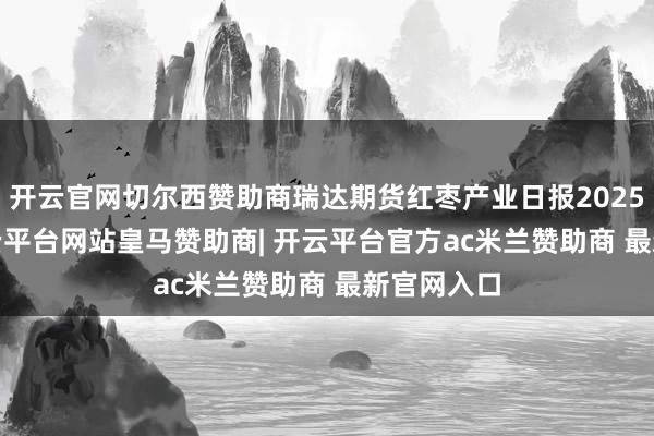 开云官网切尔西赞助商瑞达期货红枣产业日报20250624-开云平台网站皇马赞助商| 开云平台官方ac米兰赞助商 最新官网入口