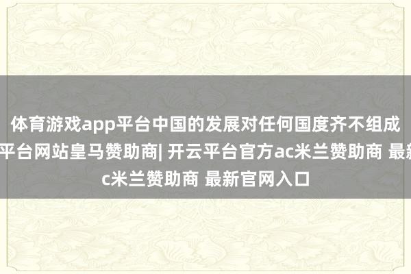 体育游戏app平台中国的发展对任何国度齐不组成威胁-开云平台网站皇马赞助商| 开云平台官方ac米兰赞助商 最新官网入口