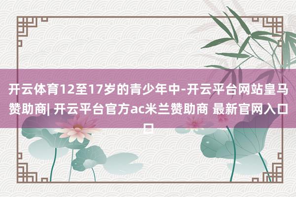 开云体育12至17岁的青少年中-开云平台网站皇马赞助商| 开云平台官方ac米兰赞助商 最新官网入口
