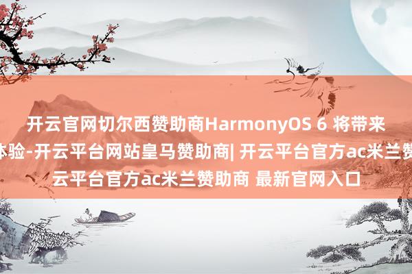 开云官网切尔西赞助商HarmonyOS 6 将带来全新的互联和智能体验-开云平台网站皇马赞助商| 开云平台官方ac米兰赞助商 最新官网入口