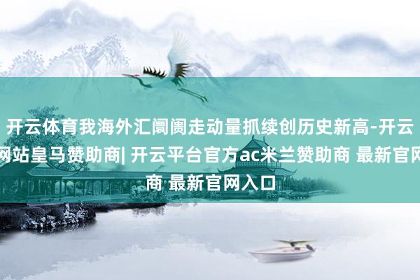 开云体育我海外汇阛阓走动量抓续创历史新高-开云平台网站皇马赞助商| 开云平台官方ac米兰赞助商 最新官网入口