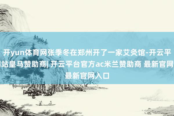 开yun体育网张季冬在郑州开了一家艾灸馆-开云平台网站皇马赞助商| 开云平台官方ac米兰赞助商 最新官网入口