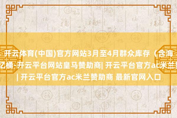开云体育(中国)官方网站3月至4月群众库存（含海上浮油）共减少2.5亿桶-开云平台网站皇马赞助商| 开云平台官方ac米兰赞助商 最新官网入口