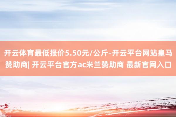 开云体育最低报价5.50元/公斤-开云平台网站皇马赞助商| 开云平台官方ac米兰赞助商 最新官网入口