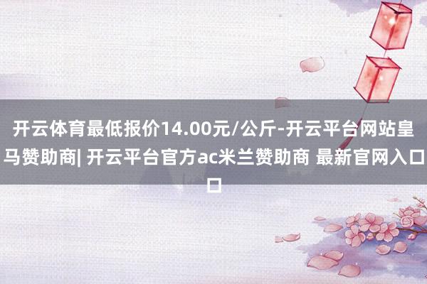 开云体育最低报价14.00元/公斤-开云平台网站皇马赞助商| 开云平台官方ac米兰赞助商 最新官网入口