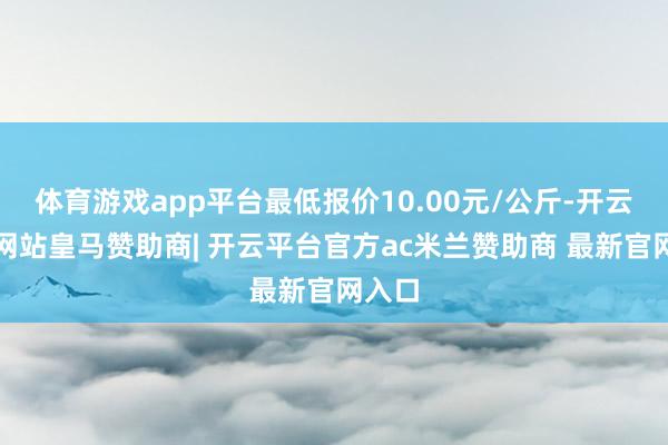 体育游戏app平台最低报价10.00元/公斤-开云平台网站皇马赞助商| 开云平台官方ac米兰赞助商 最新官网入口