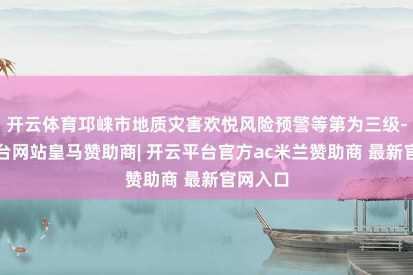 开云体育邛崃市地质灾害欢悦风险预警等第为三级-开云平台网站皇马赞助商| 开云平台官方ac米兰赞助商 最新官网入口