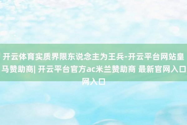 开云体育实质界限东说念主为王兵-开云平台网站皇马赞助商| 开云平台官方ac米兰赞助商 最新官网入口