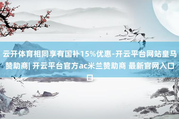 云开体育相同享有国补15%优惠-开云平台网站皇马赞助商| 开云平台官方ac米兰赞助商 最新官网入口