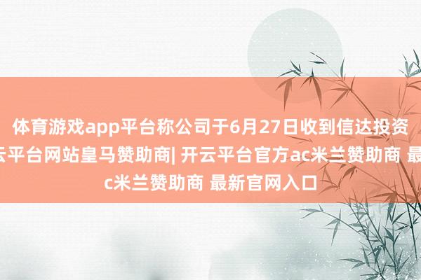 体育游戏app平台称公司于6月27日收到信达投资的见知-开云平台网站皇马赞助商| 开云平台官方ac米兰赞助商 最新官网入口