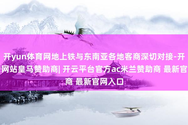 开yun体育网地上铁与东南亚各地客商深切对接-开云平台网站皇马赞助商| 开云平台官方ac米兰赞助商 最新官网入口