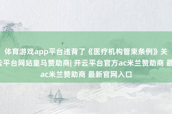 体育游戏app平台违背了《医疗机构管束条例》关系规则-开云平台网站皇马赞助商| 开云平台官方ac米兰赞助商 最新官网入口
