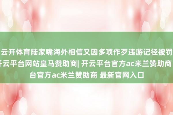 云开体育陆家嘴海外相信又因多项作歹违游记径被罚金420万元-开云平台网站皇马赞助商| 开云平台官方ac米兰赞助商 最新官网入口
