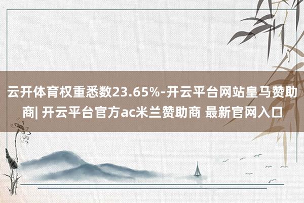 云开体育权重悉数23.65%-开云平台网站皇马赞助商| 开云平台官方ac米兰赞助商 最新官网入口