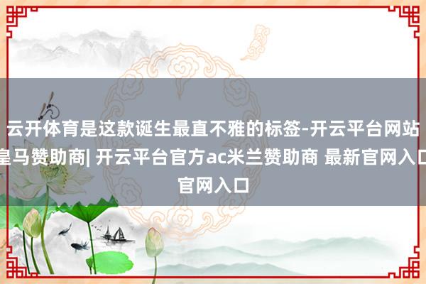 云开体育是这款诞生最直不雅的标签-开云平台网站皇马赞助商| 开云平台官方ac米兰赞助商 最新官网入口