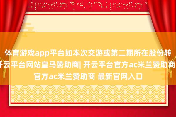 体育游戏app平台如本次交游或第二期所在股份转让无法实行-开云平台网站皇马赞助商| 开云平台官方ac米兰赞助商 最新官网入口