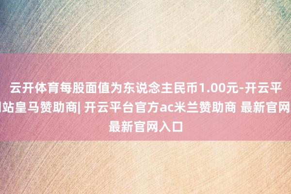 云开体育每股面值为东说念主民币1.00元-开云平台网站皇马赞助商| 开云平台官方ac米兰赞助商 最新官网入口