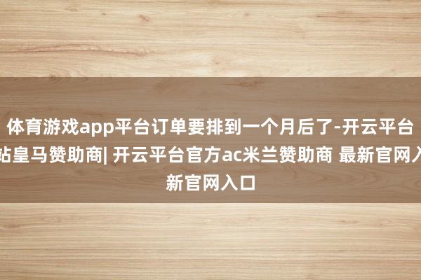 体育游戏app平台订单要排到一个月后了-开云平台网站皇马赞助商| 开云平台官方ac米兰赞助商 最新官网入口