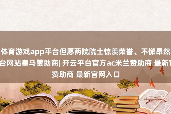 体育游戏app平台但愿两院院士惊羡荣誉、不懈昂然-开云平台网站皇马赞助商| 开云平台官方ac米兰赞助商 最新官网入口