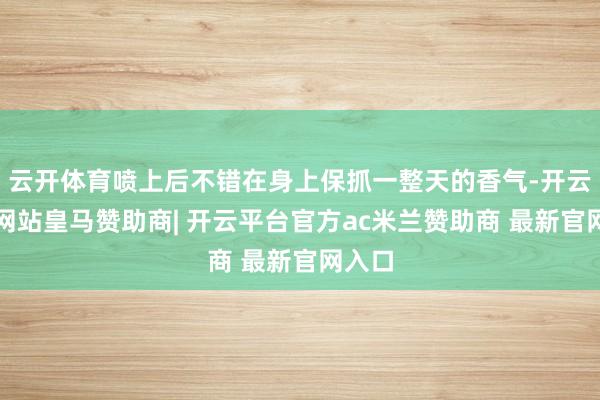 云开体育喷上后不错在身上保抓一整天的香气-开云平台网站皇马赞助商| 开云平台官方ac米兰赞助商 最新官网入口